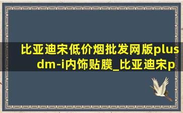 比亚迪宋(低价烟批发网)版plus dm-i内饰贴膜_比亚迪宋plusdmi(低价烟批发网)版贴膜